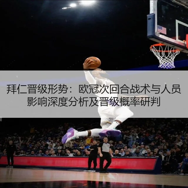 拜仁晋级形势：欧冠次回合战术与人员影响深度分析及晋级概率研判